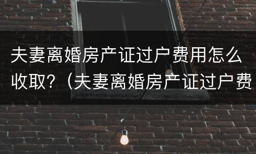 夫妻离婚房产证过户费用怎么收取?（夫妻离婚房产证过户费用怎么收取的）