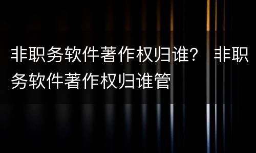 非职务软件著作权归谁？ 非职务软件著作权归谁管