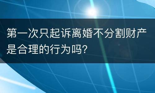 第一次只起诉离婚不分割财产是合理的行为吗？