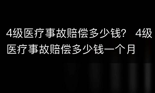 4级医疗事故赔偿多少钱？ 4级医疗事故赔偿多少钱一个月