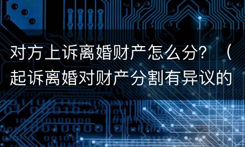对方上诉离婚财产怎么分？（起诉离婚对财产分割有异议的可以起诉吗）