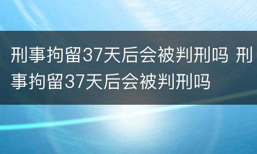 刑事拘留37天后会被判刑吗 刑事拘留37天后会被判刑吗