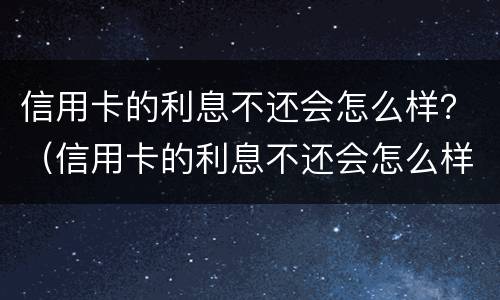 信用卡的利息不还会怎么样？（信用卡的利息不还会怎么样）