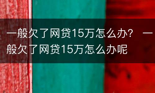 一般欠了网贷15万怎么办？ 一般欠了网贷15万怎么办呢
