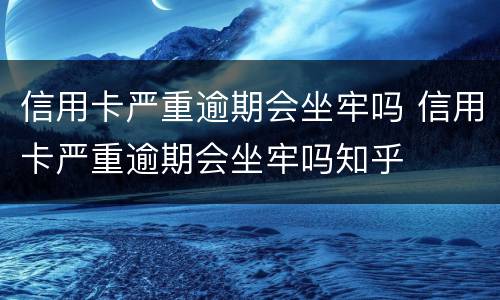 信用卡严重逾期会坐牢吗 信用卡严重逾期会坐牢吗知乎