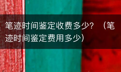笔迹时间鉴定收费多少？（笔迹时间鉴定费用多少）