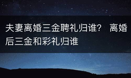 夫妻离婚三金聘礼归谁？ 离婚后三金和彩礼归谁
