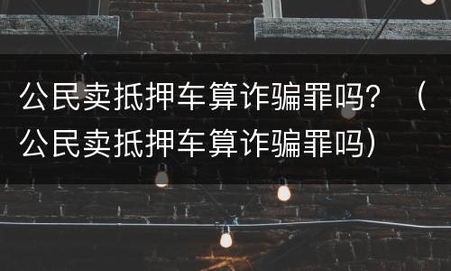 公民卖抵押车算诈骗罪吗？（公民卖抵押车算诈骗罪吗）