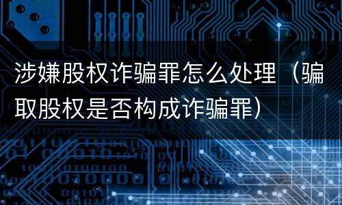 涉嫌股权诈骗罪怎么处理（骗取股权是否构成诈骗罪）