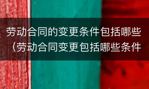 劳动合同的变更条件包括哪些（劳动合同变更包括哪些条件?）