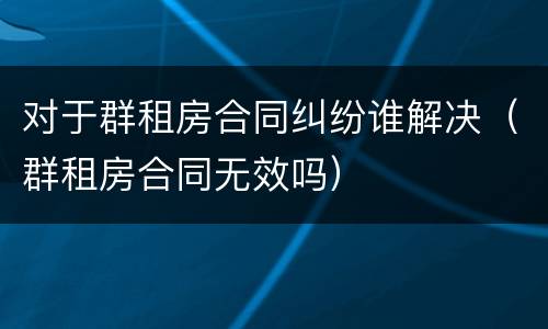 对于群租房合同纠纷谁解决（群租房合同无效吗）