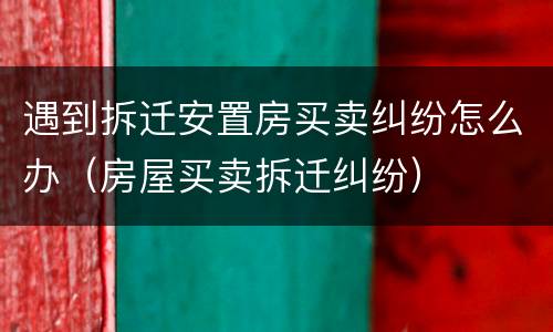 遇到拆迁安置房买卖纠纷怎么办（房屋买卖拆迁纠纷）