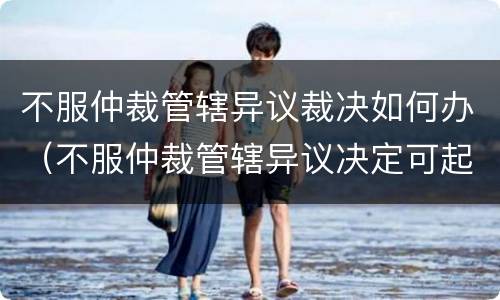 不服仲裁管辖异议裁决如何办（不服仲裁管辖异议决定可起诉）