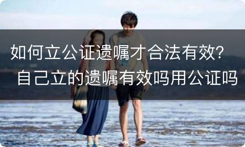 如何立公证遗嘱才合法有效？ 自己立的遗嘱有效吗用公证吗