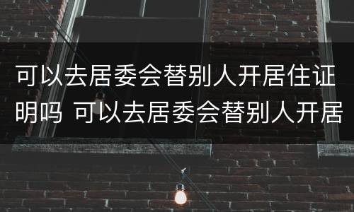 可以去居委会替别人开居住证明吗 可以去居委会替别人开居住证明吗怎么写