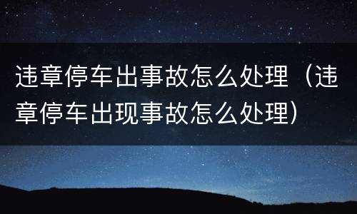 违章停车出事故怎么处理（违章停车出现事故怎么处理）