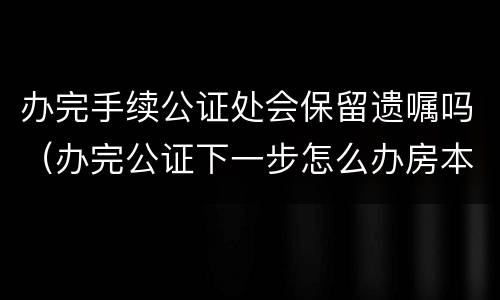办完手续公证处会保留遗嘱吗（办完公证下一步怎么办房本）