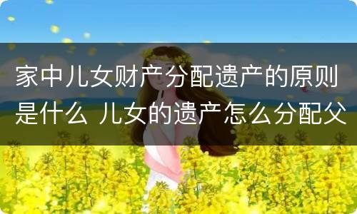 家中儿女财产分配遗产的原则是什么 儿女的遗产怎么分配父母
