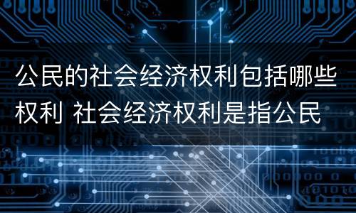 公民的社会经济权利包括哪些权利 社会经济权利是指公民