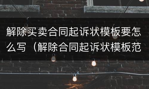 解除买卖合同起诉状模板要怎么写（解除合同起诉状模板范文）