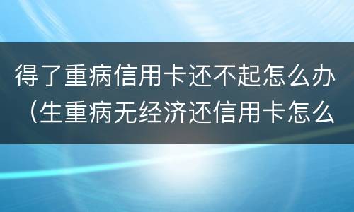 得了重病信用卡还不起怎么办（生重病无经济还信用卡怎么办）