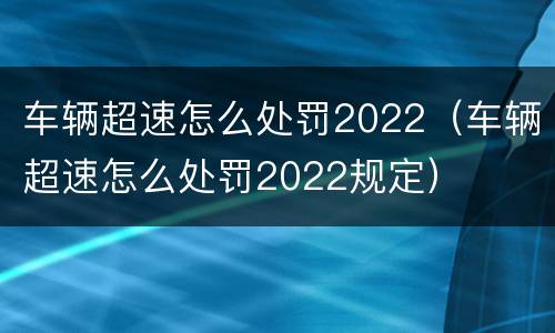 车辆超速怎么处罚2022（车辆超速怎么处罚2022规定）
