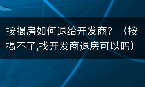 按揭房如何退给开发商？（按揭不了,找开发商退房可以吗）