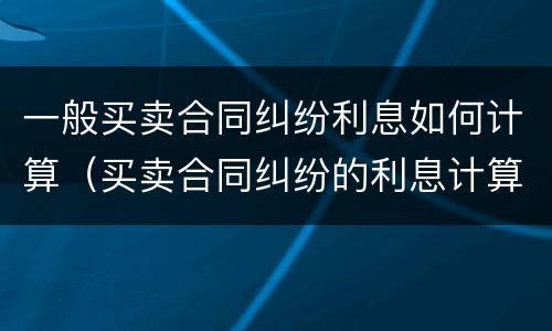 一般买卖合同纠纷利息如何计算（买卖合同纠纷的利息计算）