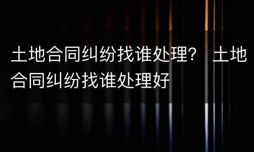 土地合同纠纷找谁处理？ 土地合同纠纷找谁处理好