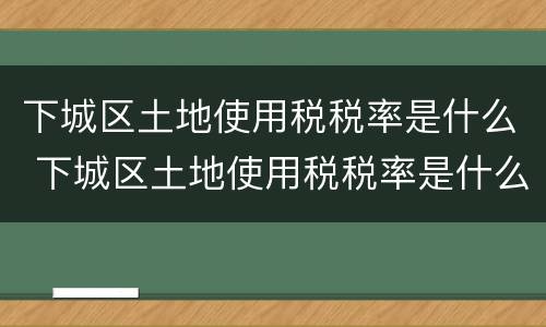 下城区土地使用税税率是什么 下城区土地使用税税率是什么标准