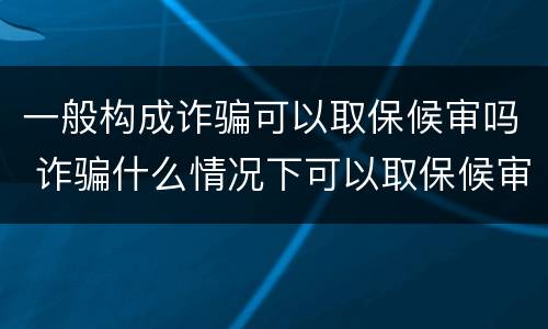 一般构成诈骗可以取保候审吗 诈骗什么情况下可以取保候审