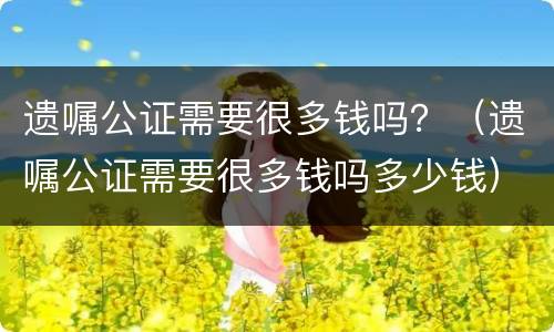 遗嘱公证需要很多钱吗？（遗嘱公证需要很多钱吗多少钱）