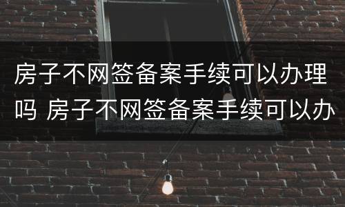 房子不网签备案手续可以办理吗 房子不网签备案手续可以办理吗