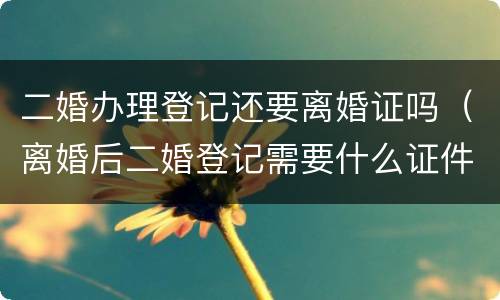 二婚办理登记还要离婚证吗（离婚后二婚登记需要什么证件）
