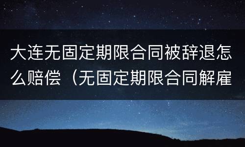 大连无固定期限合同被辞退怎么赔偿（无固定期限合同解雇赔偿）