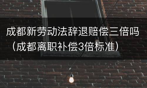 成都新劳动法辞退赔偿三倍吗（成都离职补偿3倍标准）