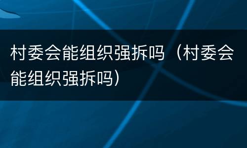 村委会能组织强拆吗（村委会能组织强拆吗）