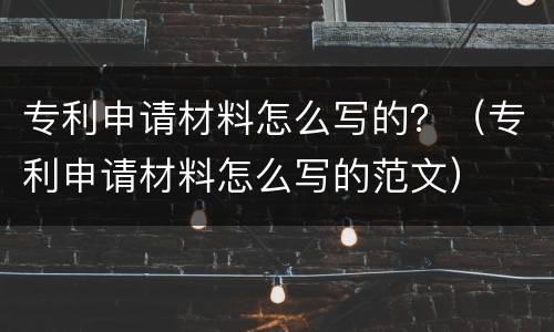 专利申请材料怎么写的？（专利申请材料怎么写的范文）