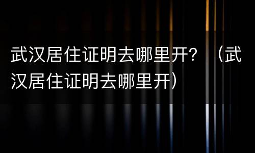 武汉居住证明去哪里开？（武汉居住证明去哪里开）