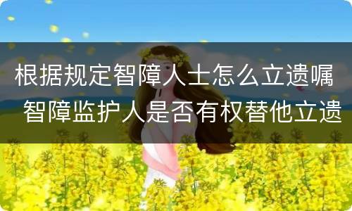 根据规定智障人士怎么立遗嘱 智障监护人是否有权替他立遗嘱