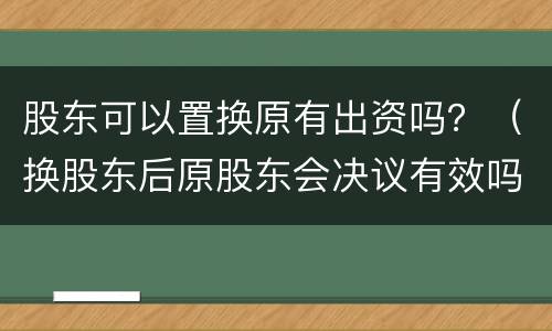股东可以置换原有出资吗？（换股东后原股东会决议有效吗）