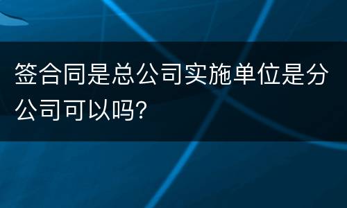 签合同是总公司实施单位是分公司可以吗？