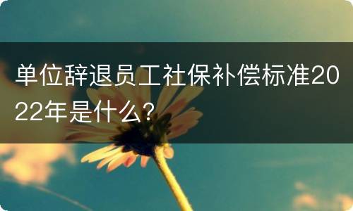 单位辞退员工社保补偿标准2022年是什么？
