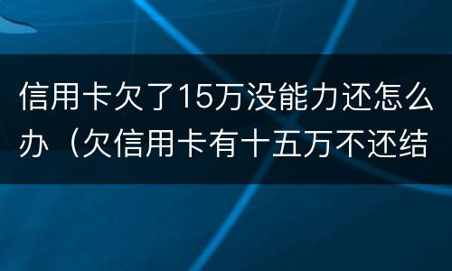 信用卡欠了15万没能力还怎么办（欠信用卡有十五万不还结果会怎么样）