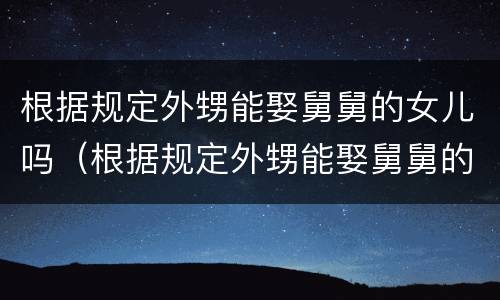 根据规定外甥能娶舅舅的女儿吗（根据规定外甥能娶舅舅的女儿吗）