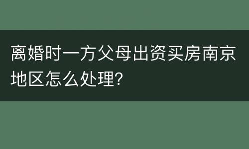 离婚时一方父母出资买房南京地区怎么处理？