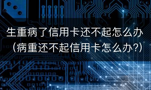 生重病了信用卡还不起怎么办（病重还不起信用卡怎么办?）