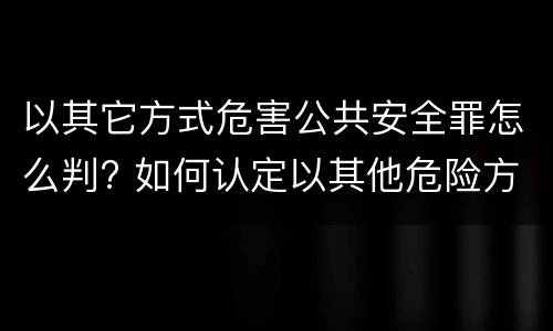 以其它方式危害公共安全罪怎么判? 如何认定以其他危险方法危害公共安全罪