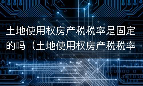 土地使用权房产税税率是固定的吗（土地使用权房产税税率是固定的吗）