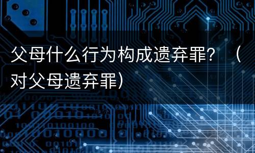 父母什么行为构成遗弃罪？（对父母遗弃罪）